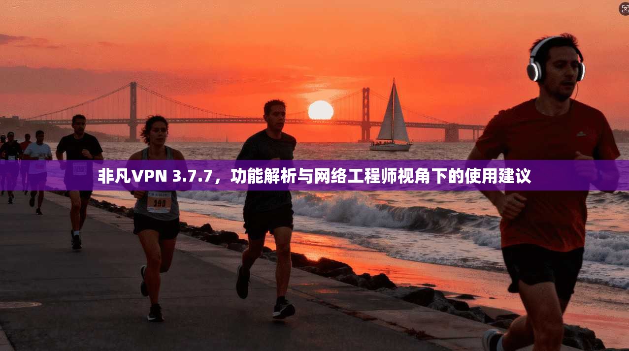 非凡VPN 3.7.7，功能解析与网络工程师视角下的使用建议