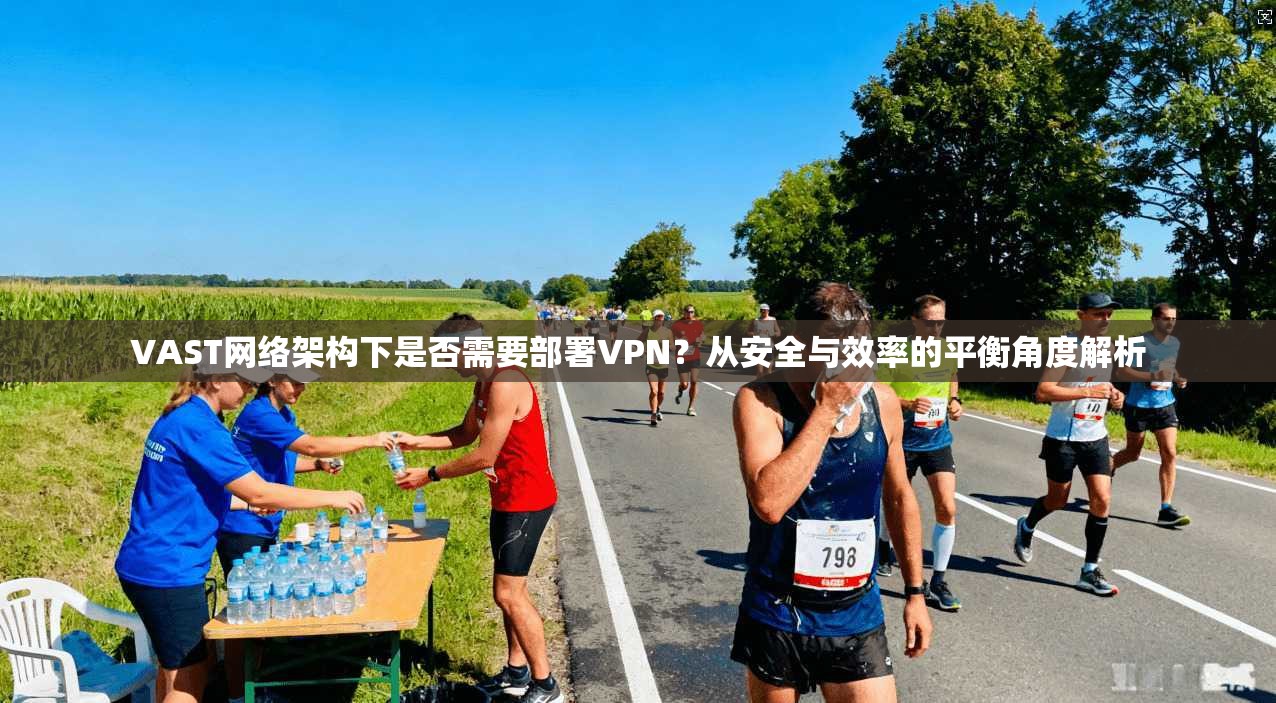 VAST网络架构下是否需要部署VPN？从安全与效率的平衡角度解析