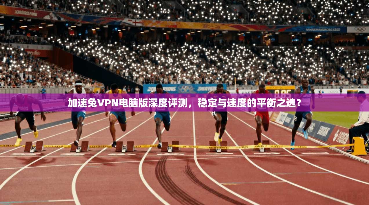加速兔VPN电脑版深度评测，稳定与速度的平衡之选？