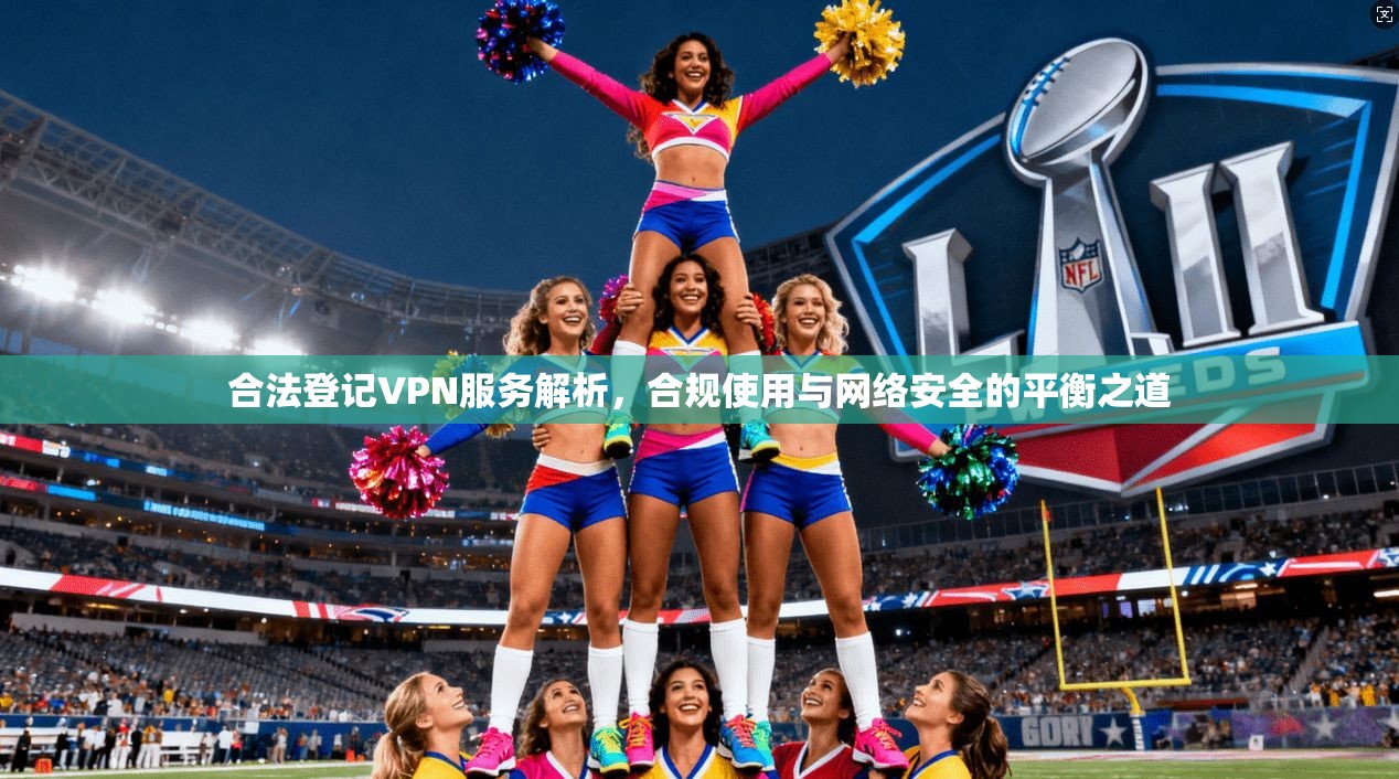 合法登记VPN服务解析，合规使用与网络安全的平衡之道