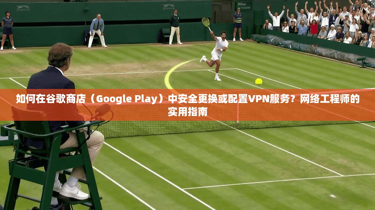 如何在谷歌商店（Google Play）中安全更换或配置VPN服务？网络工程师的实用指南