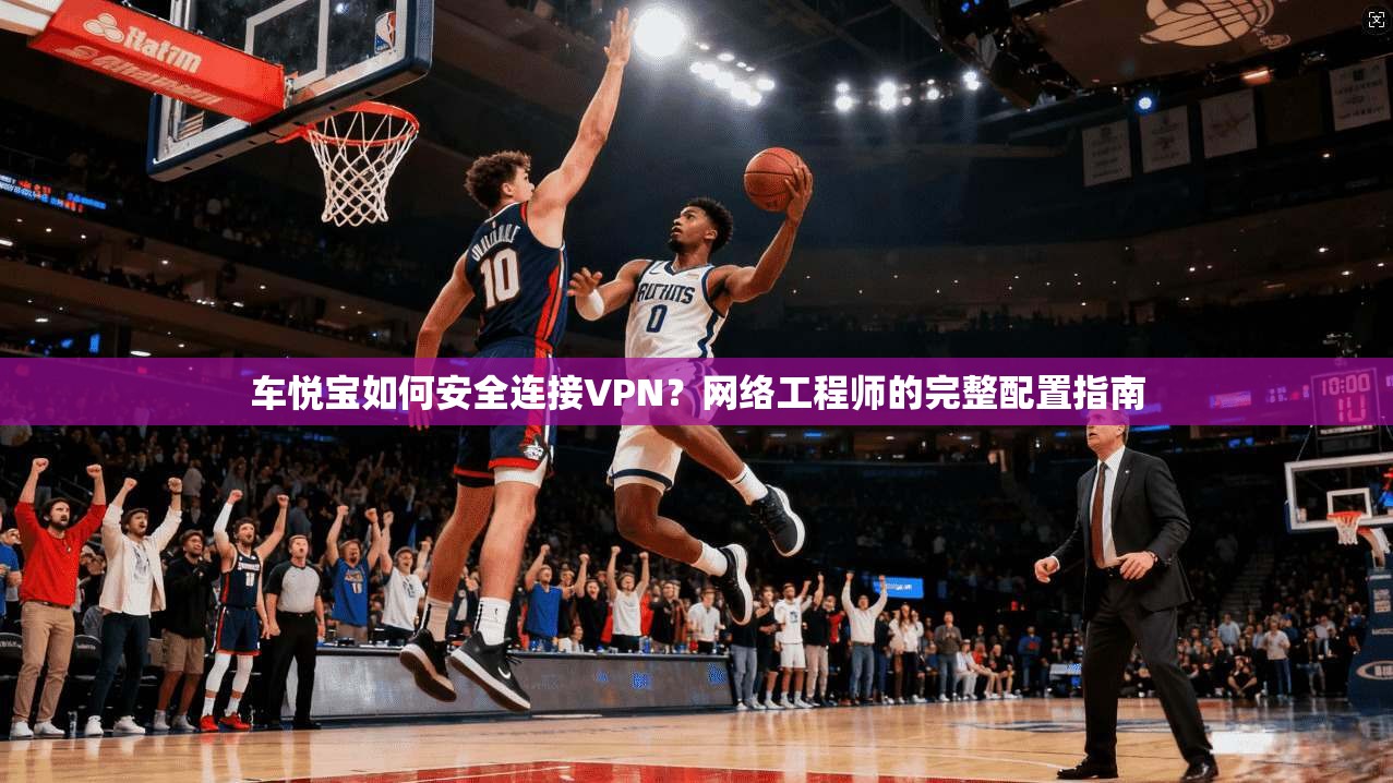车悦宝如何安全连接VPN？网络工程师的完整配置指南