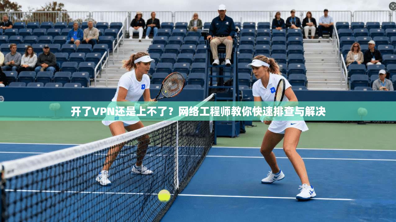 开了VPN还是上不了？网络工程师教你快速排查与解决