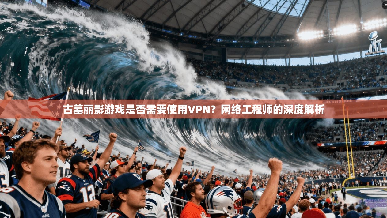 古墓丽影游戏是否需要使用VPN?网络工程师的深度解析 古墓丽影游戏是否需要使用VPN?网络工程师的深度解析
