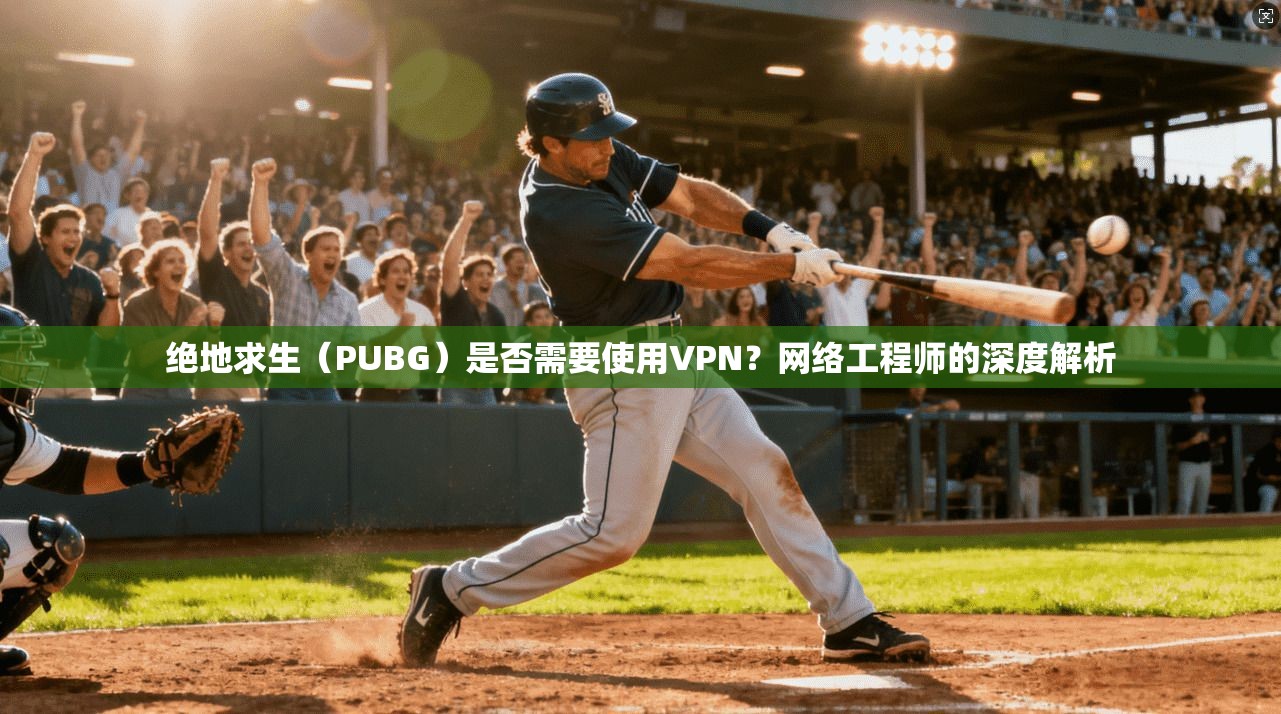 绝地求生（PUBG）是否需要使用VPN？网络工程师的深度解析