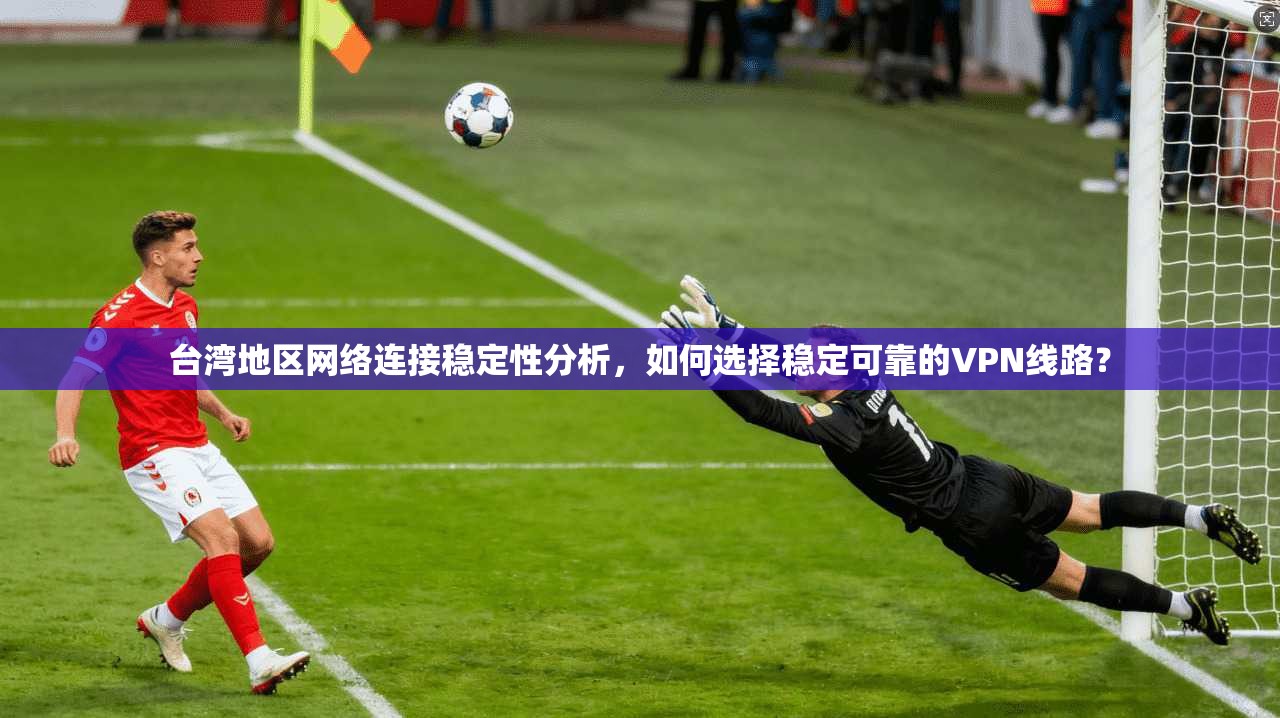 台湾地区网络连接稳定性分析，如何选择稳定可靠的VPN线路？