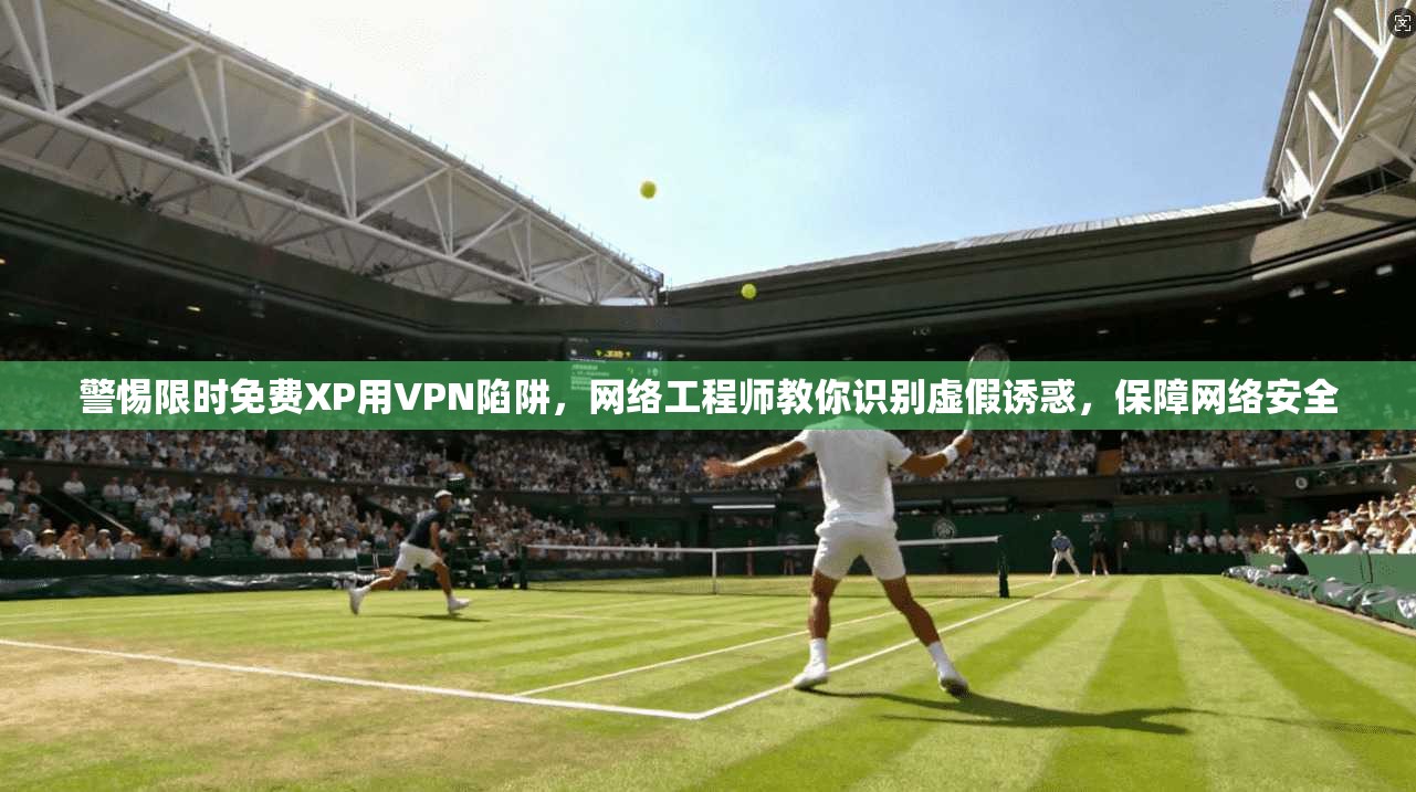 警惕限时免费XP用VPN陷阱，网络工程师教你识别虚假诱惑，保障网络安全