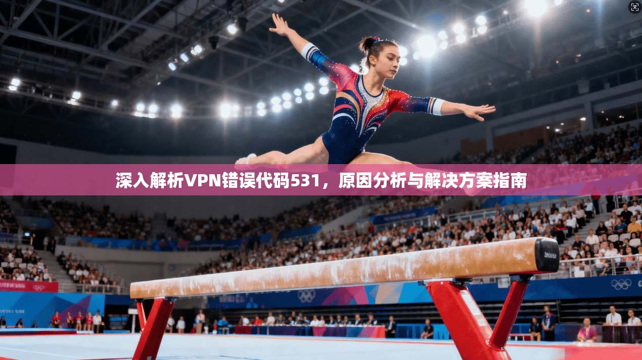 深入解析VPN错误代码531,原因分析与解决方案指南 深入解析VPN错误代码531,原因分析与解决方案指南