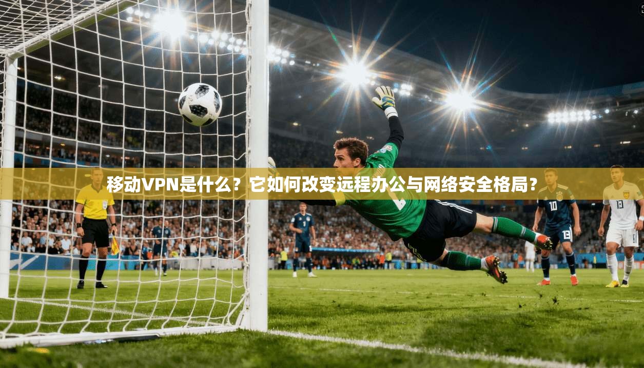 移动VPN是什么？它如何改变远程办公与网络安全格局？