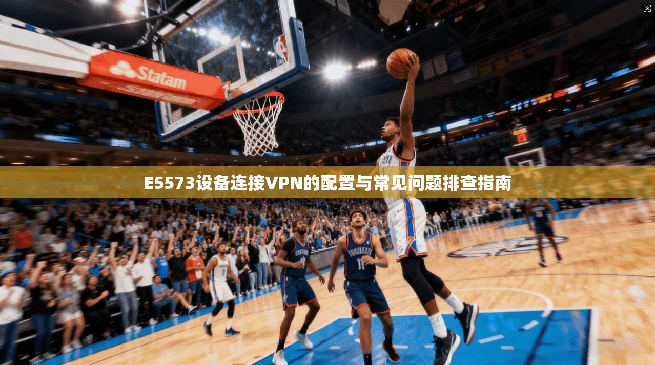 E5573设备连接VPN的配置与常见问题排查指南