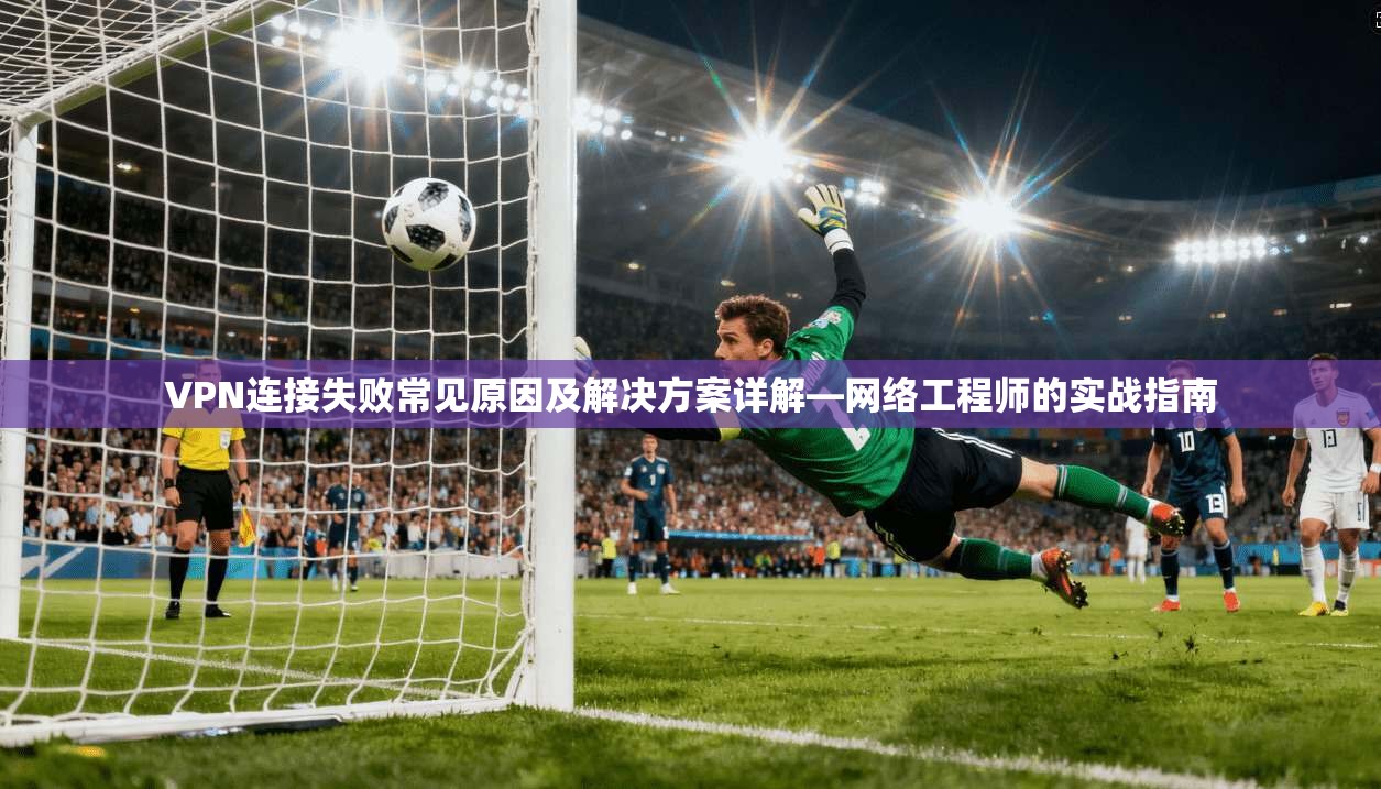 VPN连接失败常见原因及解决方案详解—网络工程师的实战指南