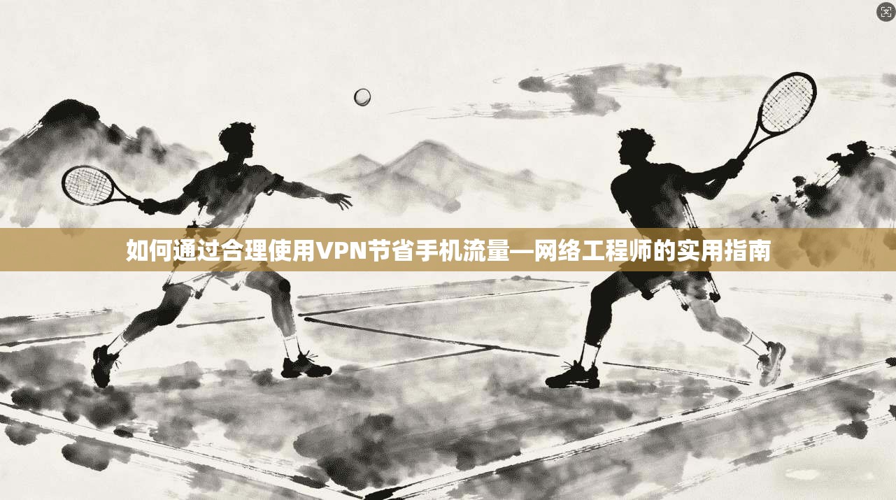 如何通过合理使用VPN节省手机流量—网络工程师的实用指南
