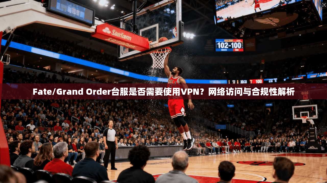 Fate/Grand Order台服是否需要使用VPN？网络访问与合规性解析