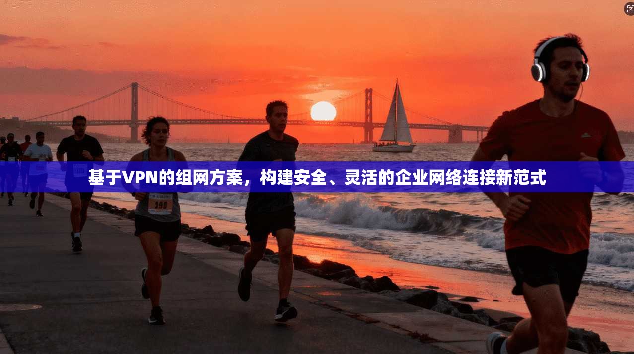 基于VPN的组网方案，构建安全、灵活的企业网络连接新范式