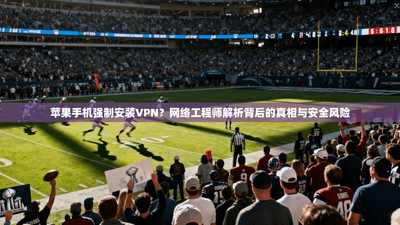 苹果手机强制安装VPN？网络工程师解析背后的真相与安全风险