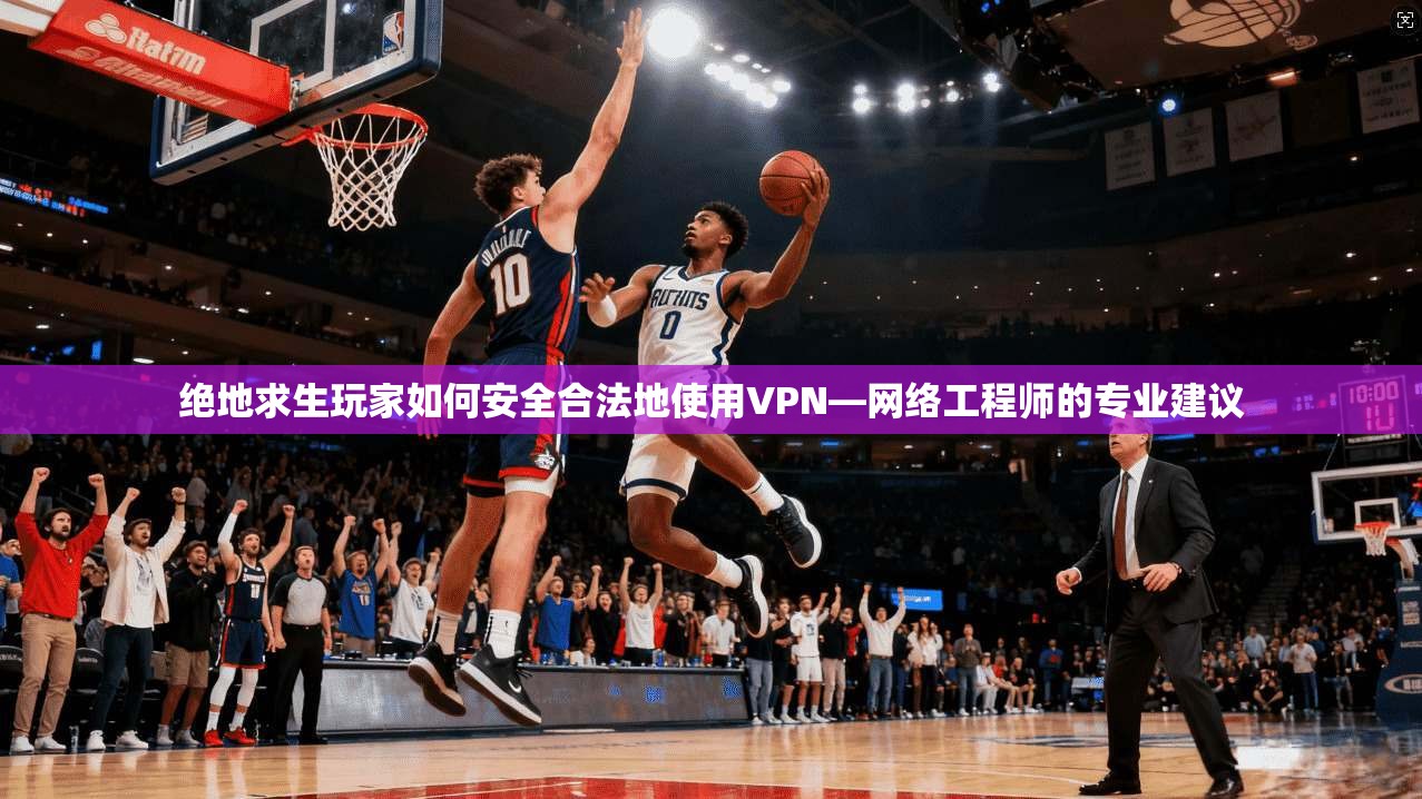 绝地求生玩家如何安全合法地使用VPN—网络工程师的专业建议
