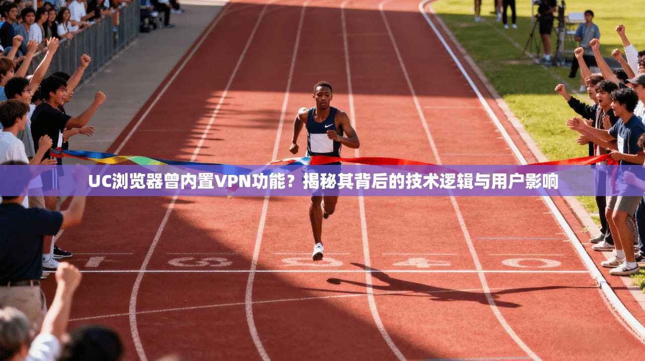 UC浏览器曾内置VPN功能？揭秘其背后的技术逻辑与用户影响