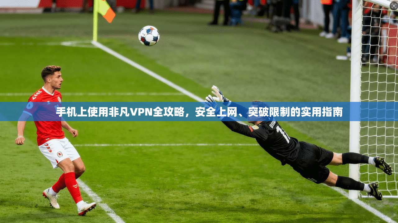 手机上使用非凡VPN全攻略，安全上网、突破限制的实用指南
