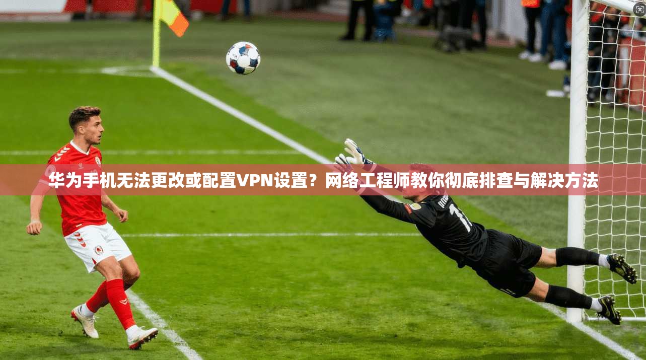 华为手机无法更改或配置VPN设置？网络工程师教你彻底排查与解决方法