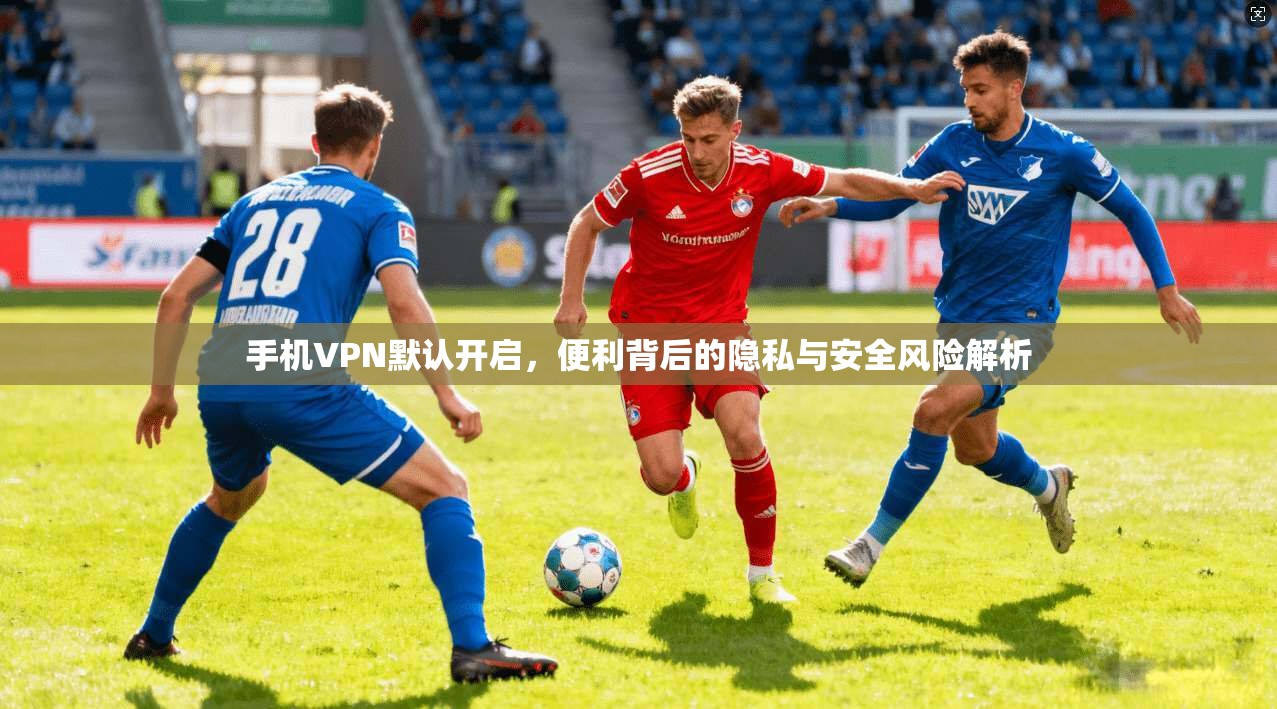手机VPN默认开启，便利背后的隐私与安全风险解析