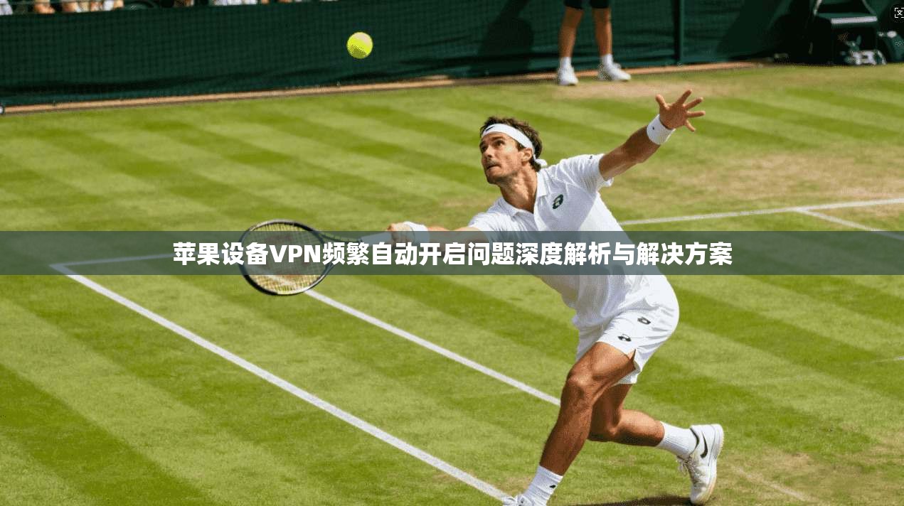 苹果设备VPN频繁自动开启问题深度解析与解决方案