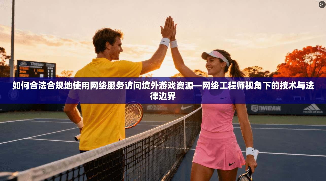 如何合法合规地使用网络服务访问境外游戏资源—网络工程师视角下的技术与法律边界