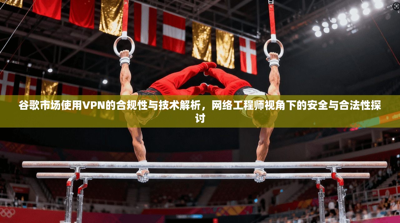 谷歌市场使用VPN的合规性与技术解析，网络工程师视角下的安全与合法性探讨