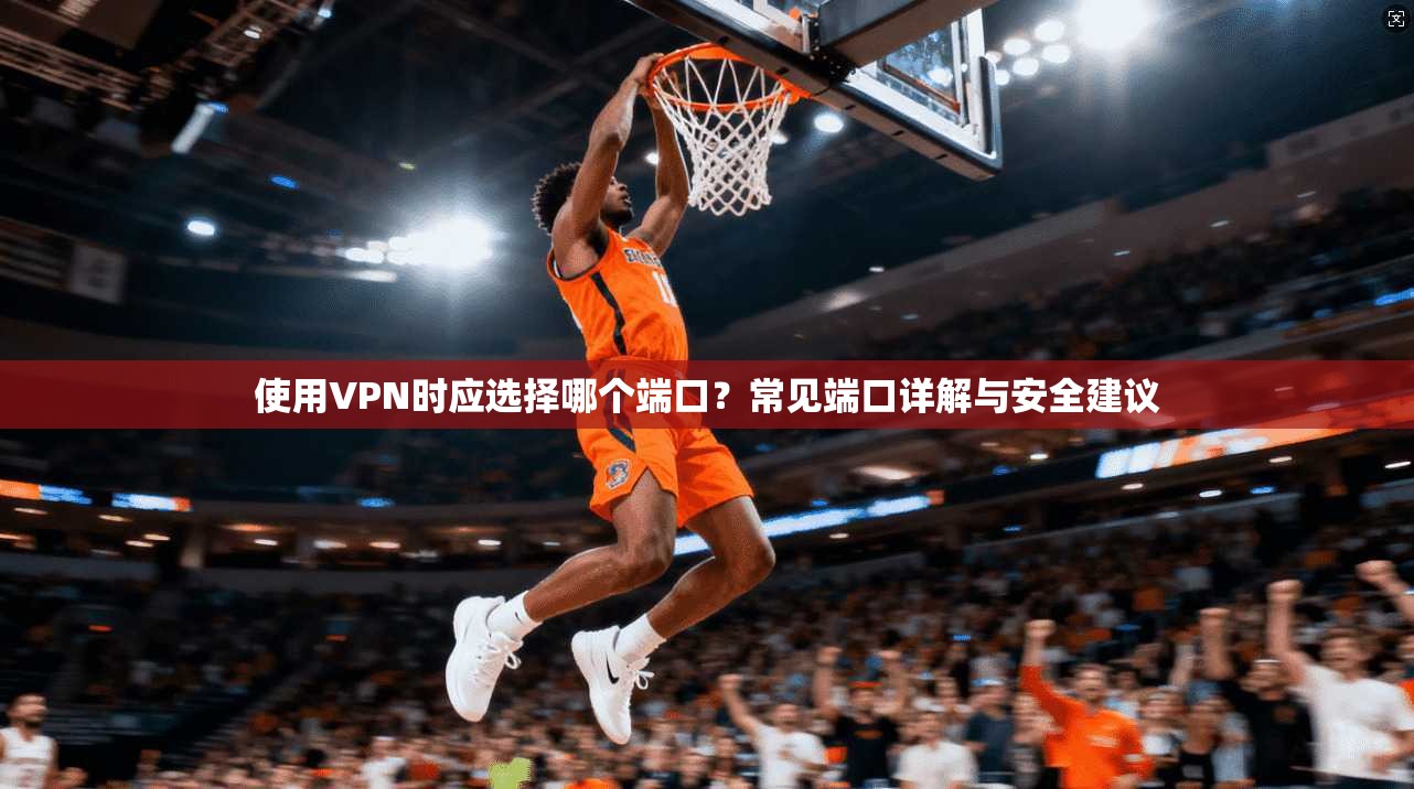使用VPN时应选择哪个端口？常见端口详解与安全建议