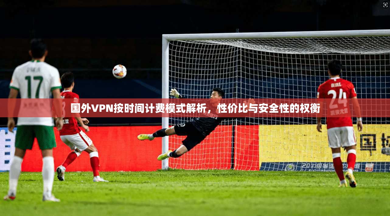 国外VPN按时间计费模式解析，性价比与安全性的权衡
