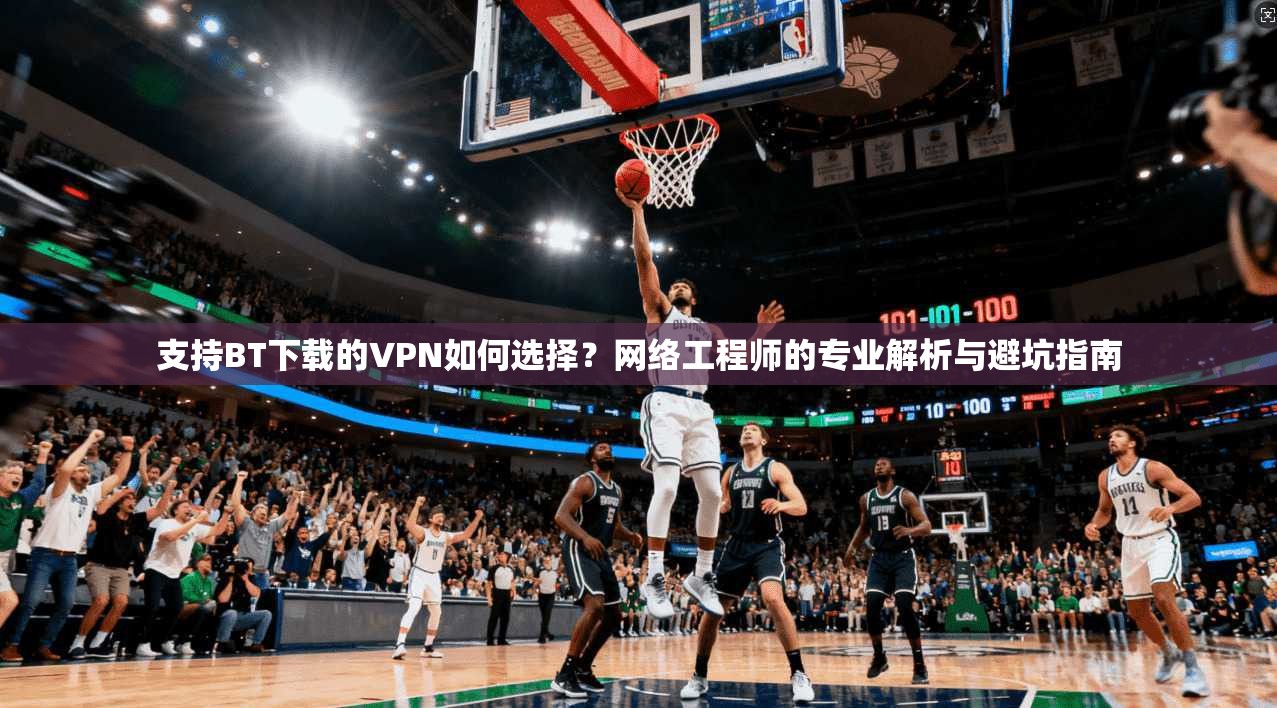 支持BT下载的VPN如何选择？网络工程师的专业解析与避坑指南