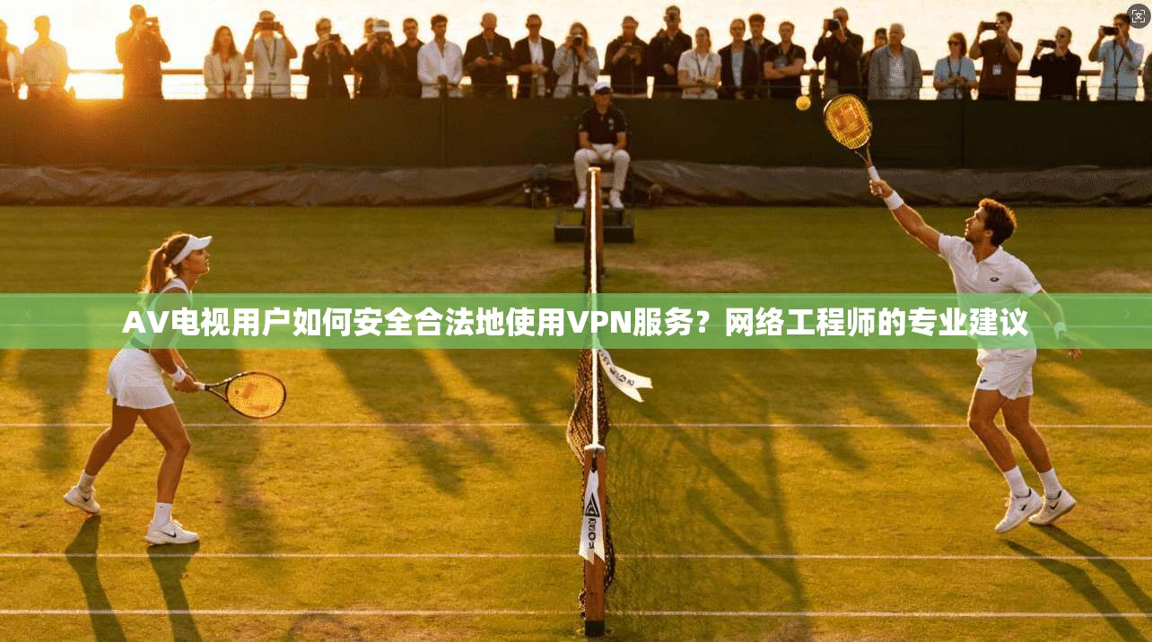 AV电视用户如何安全合法地使用VPN服务？网络工程师的专业建议