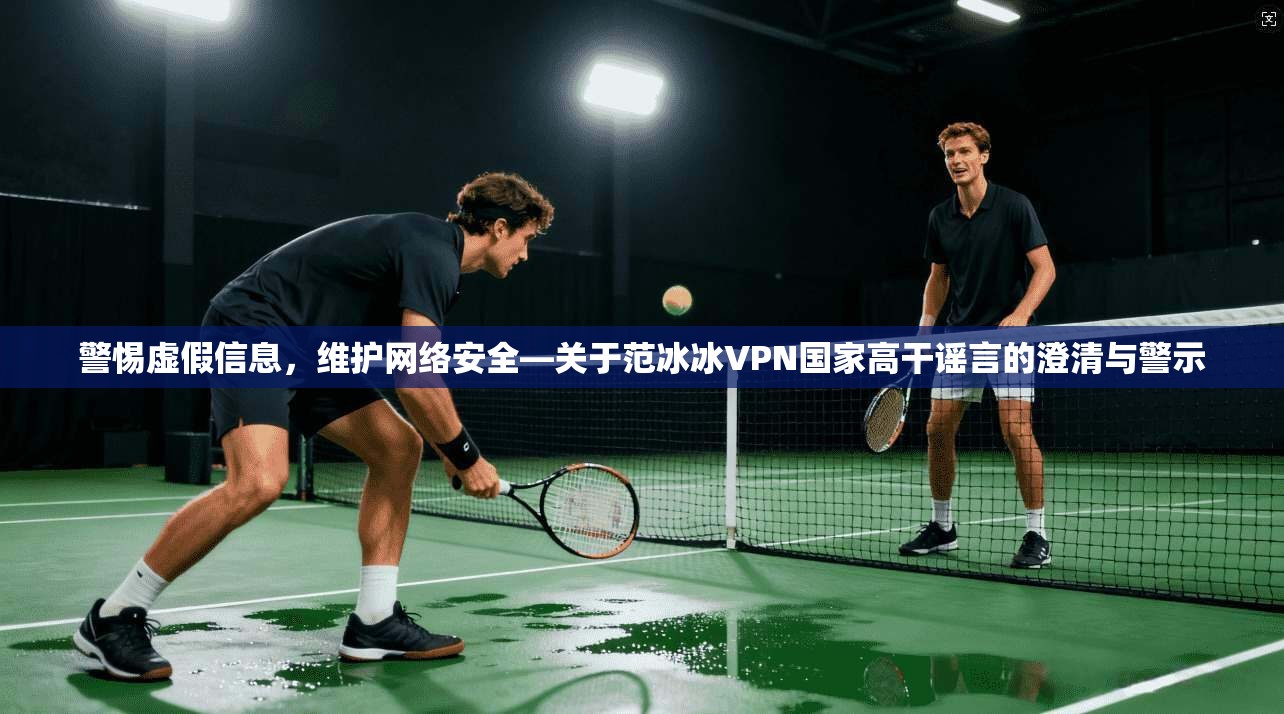 警惕虚假信息，维护网络安全—关于范冰冰VPN国家高干谣言的澄清与警示
