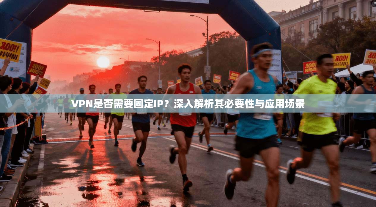 VPN是否需要固定IP？深入解析其必要性与应用场景