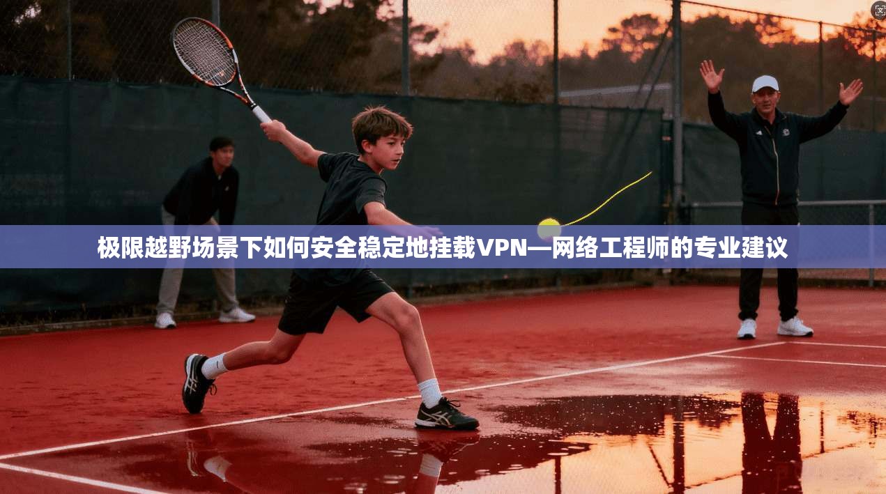 极限越野场景下如何安全稳定地挂载VPN—网络工程师的专业建议