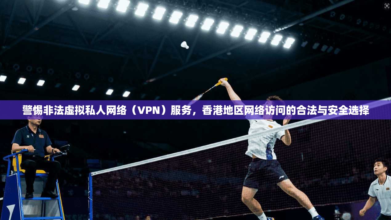 警惕非法虚拟私人网络（VPN）服务，香港地区网络访问的合法与安全选择