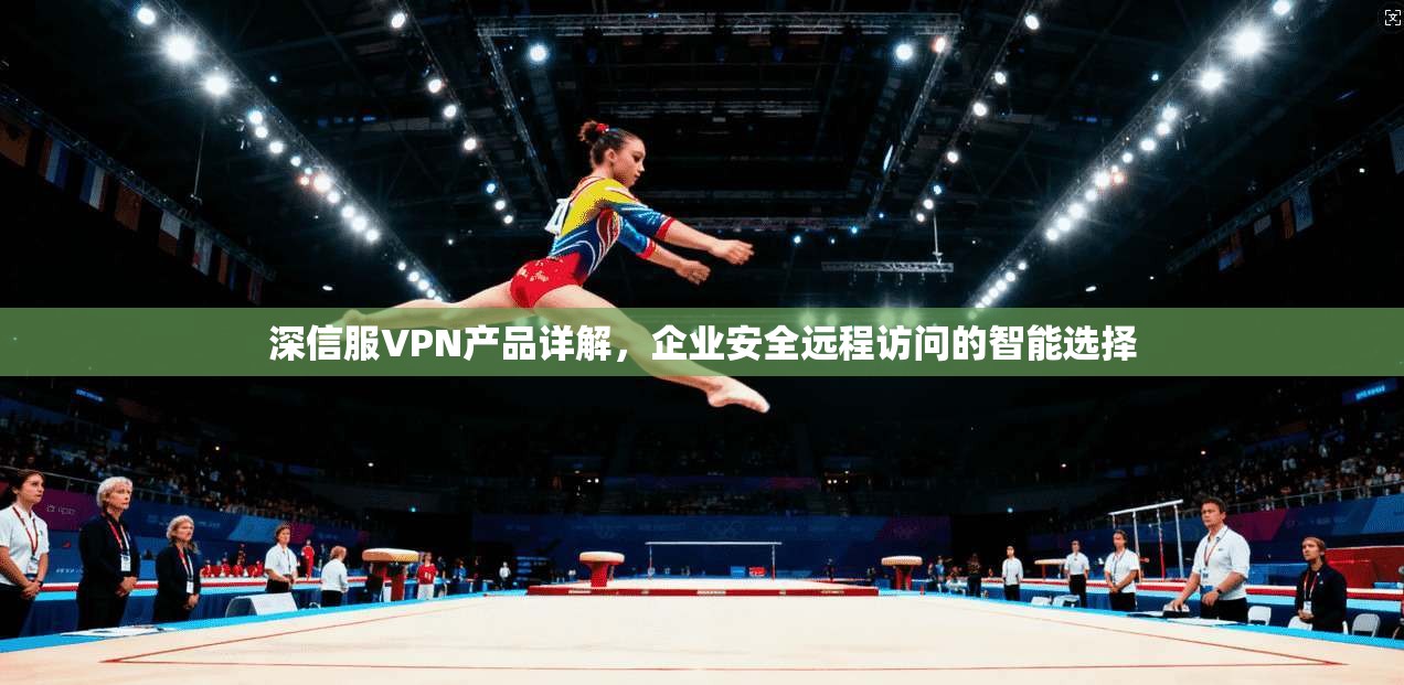 深信服VPN产品详解，企业安全远程访问的智能选择