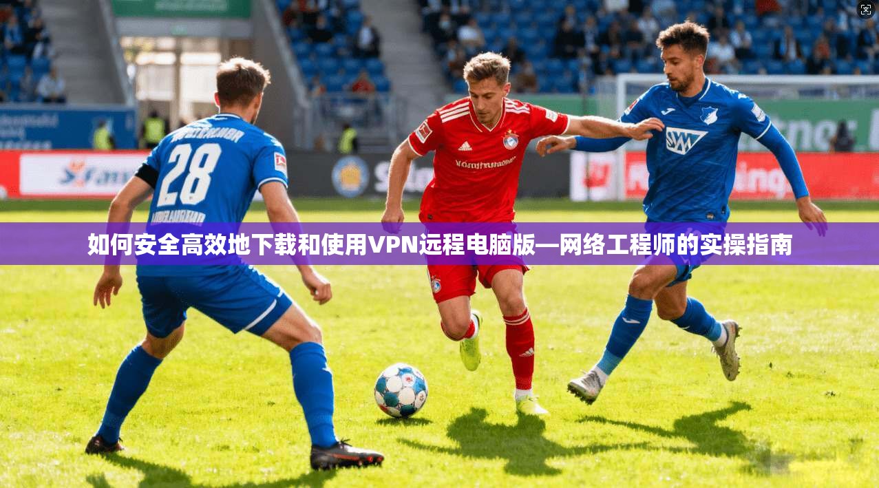 如何安全高效地下载和使用VPN远程电脑版—网络工程师的实操指南