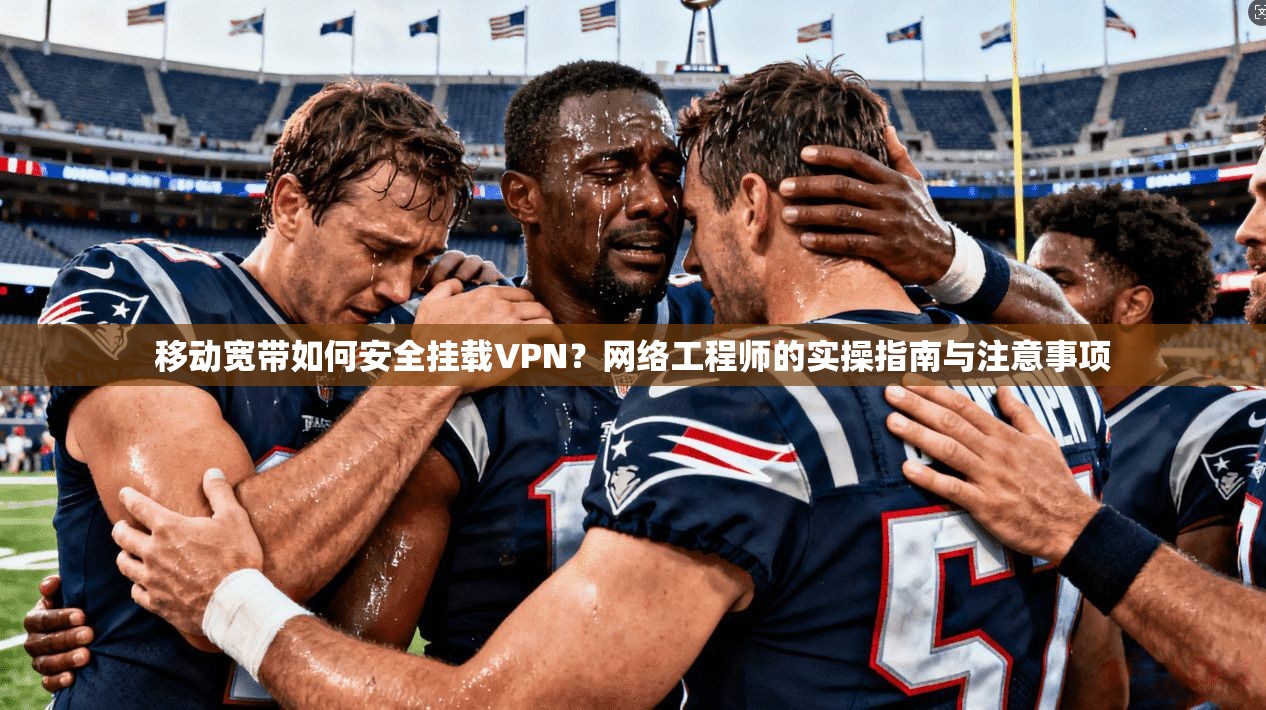 移动宽带如何安全挂载VPN？网络工程师的实操指南与注意事项