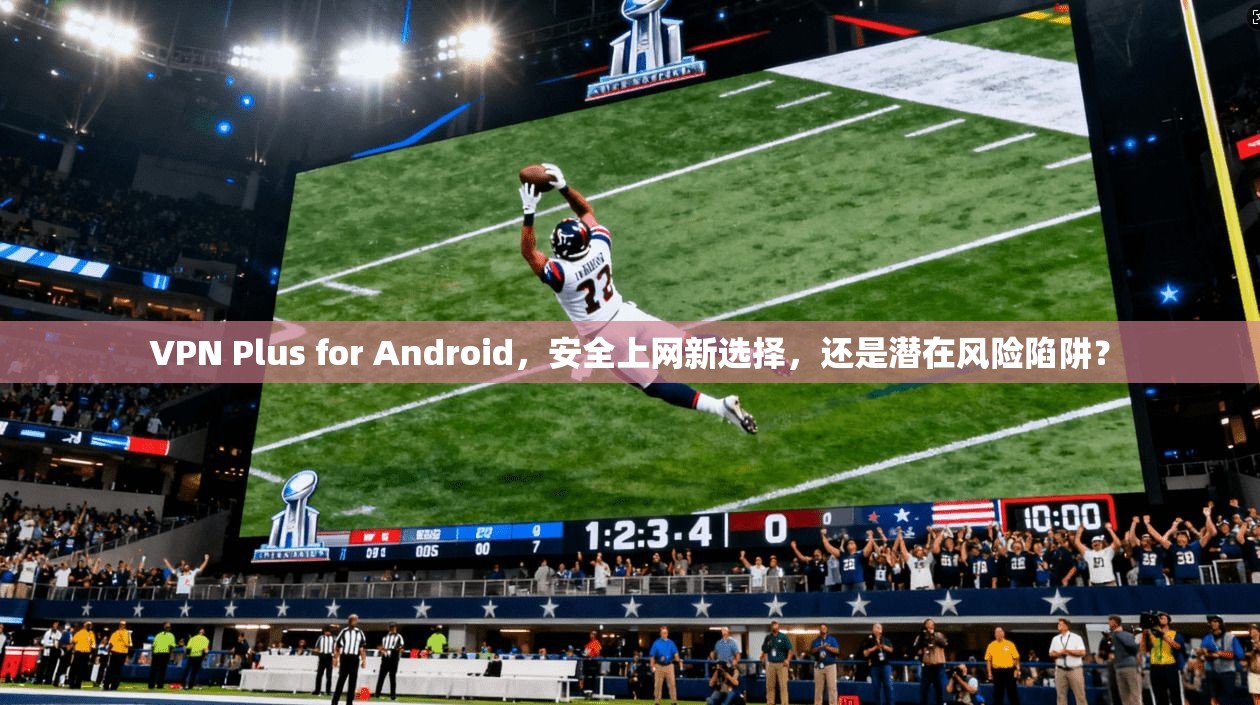 VPN Plus for Android，安全上网新选择，还是潜在风险陷阱？