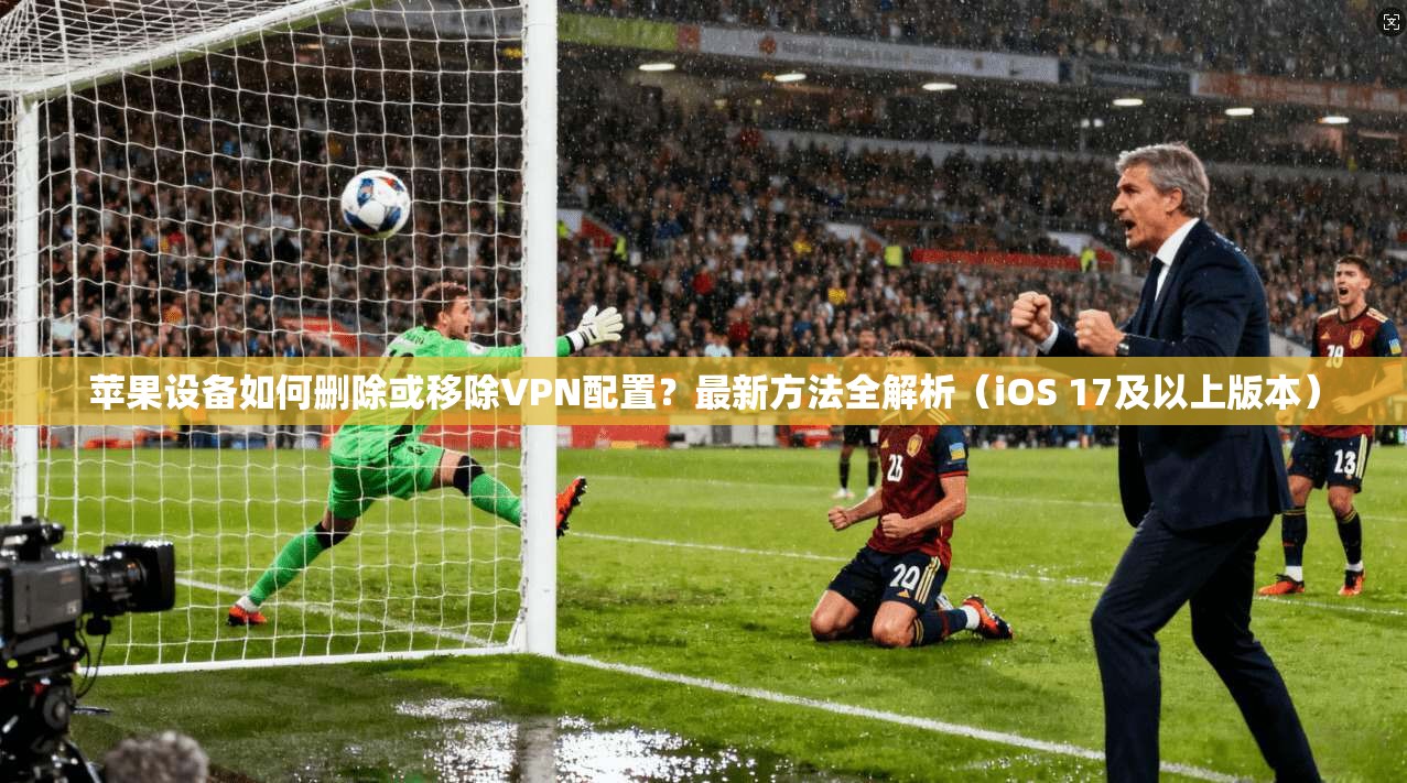 苹果设备如何删除或移除VPN配置？最新方法全解析（iOS 17及以上版本）