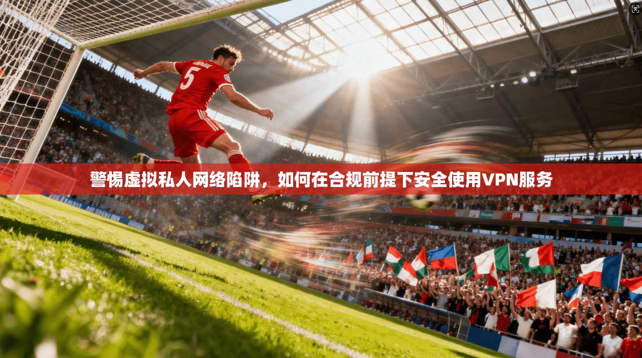 警惕虚拟私人网络陷阱，如何在合规前提下安全使用VPN服务