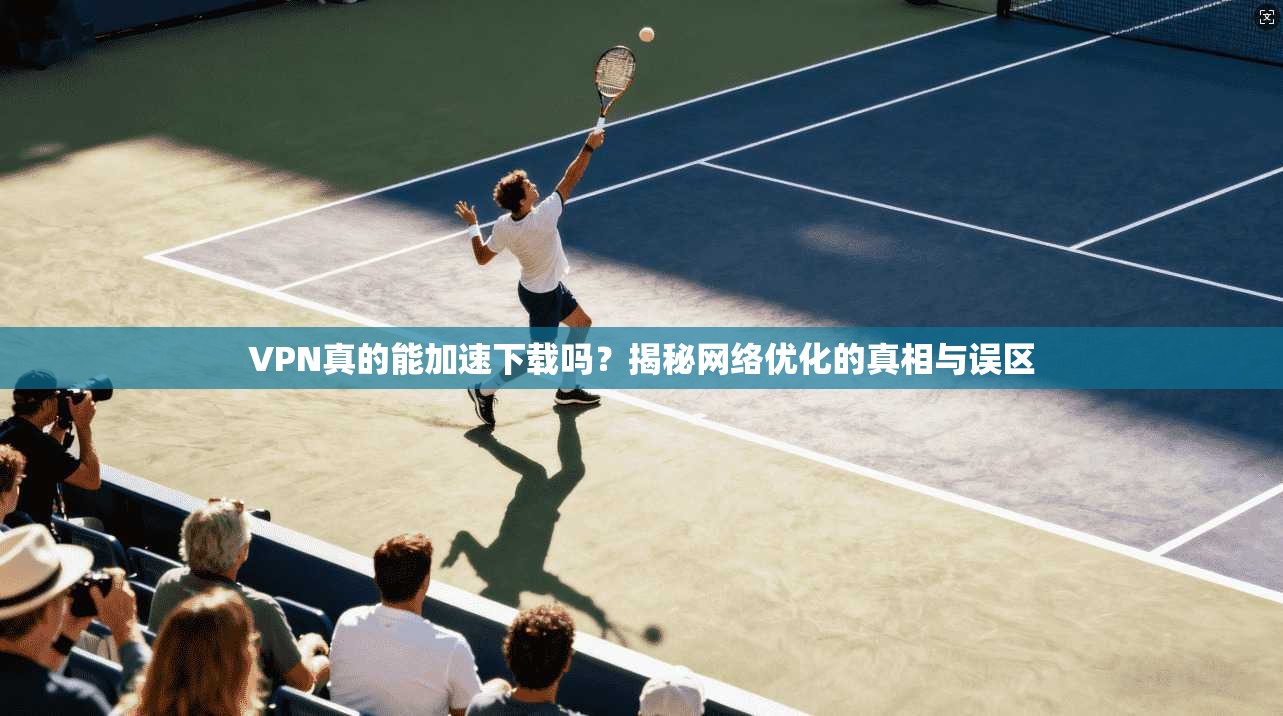 VPN真的能加速下载吗？揭秘网络优化的真相与误区