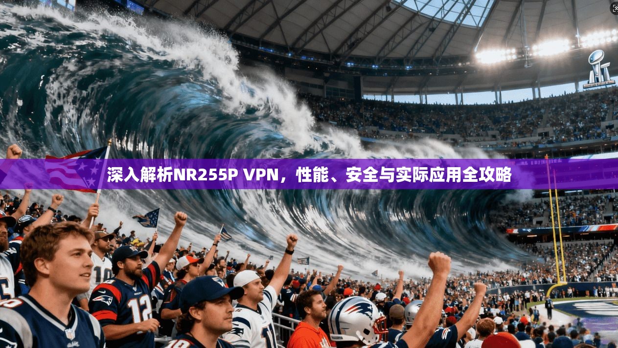 深入解析NR255P VPN，性能、安全与实际应用全攻略