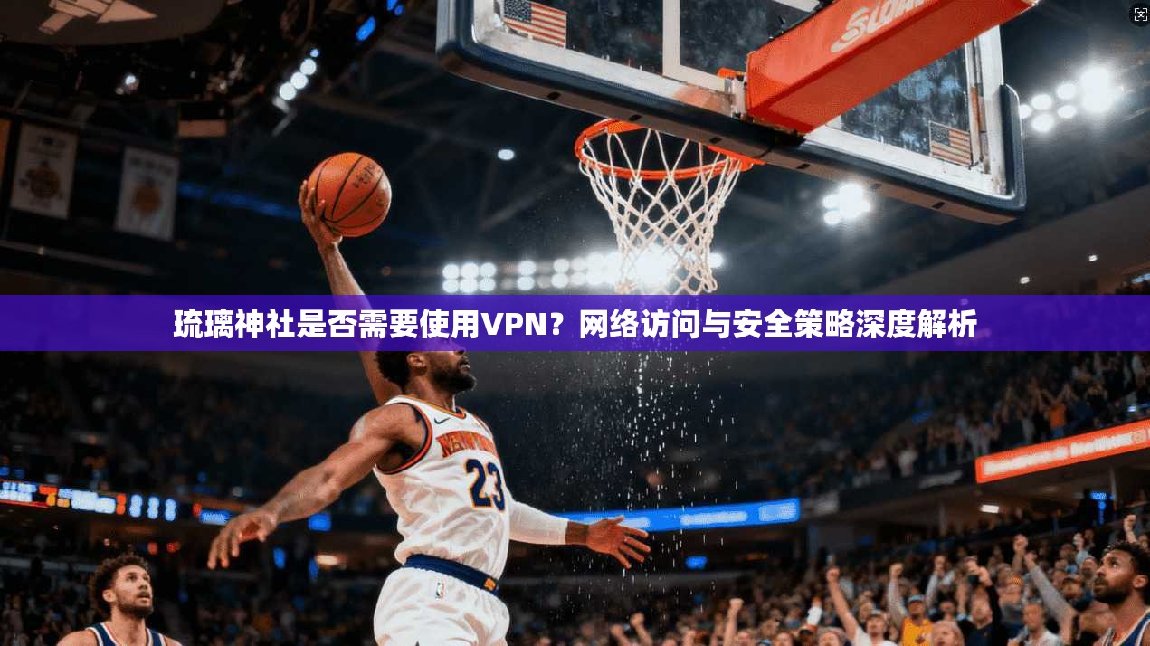 琉璃神社是否需要使用VPN？网络访问与安全策略深度解析