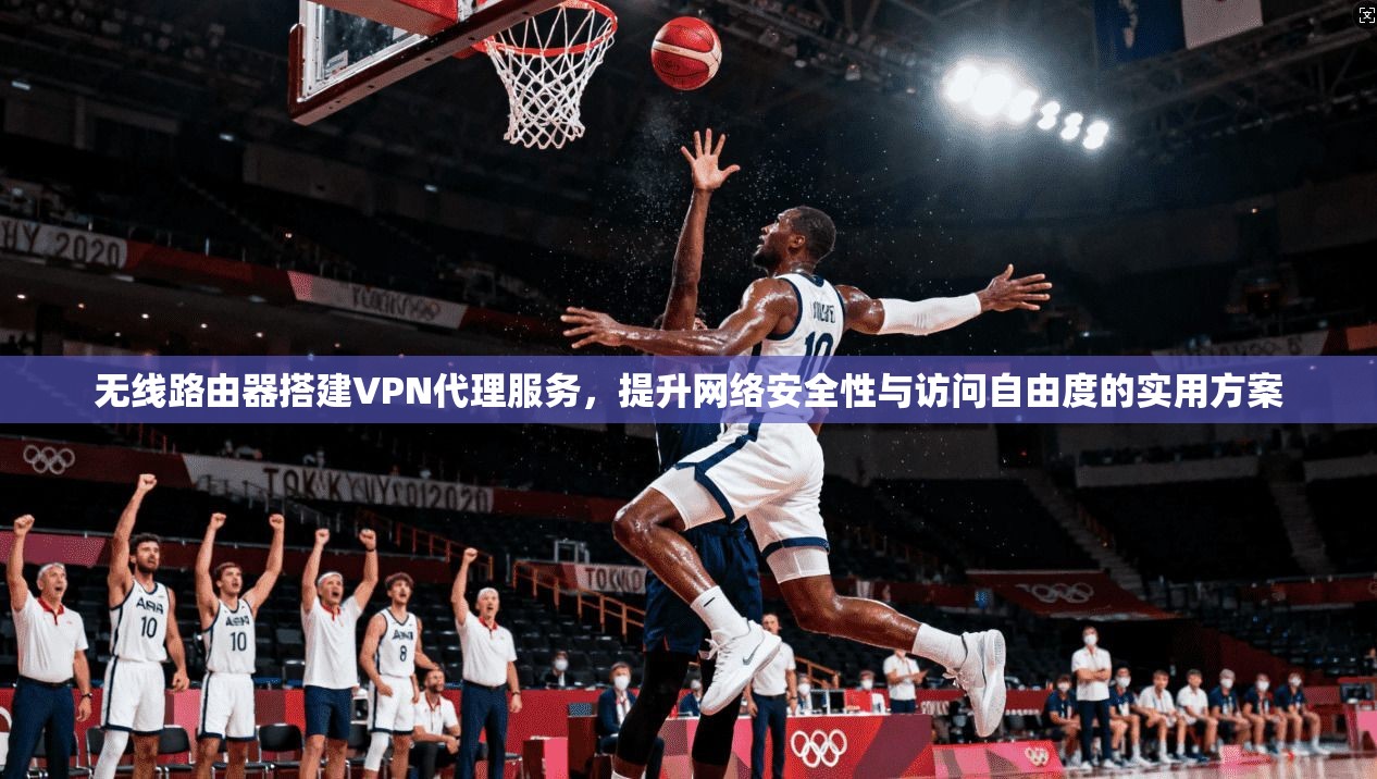 无线路由器搭建VPN代理服务，提升网络安全性与访问自由度的实用方案