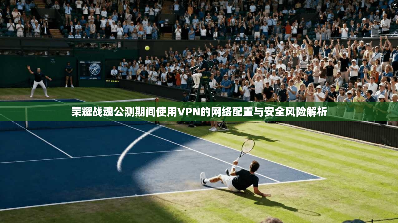 荣耀战魂公测期间使用VPN的网络配置与安全风险解析