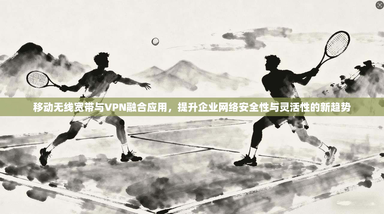 移动无线宽带与VPN融合应用，提升企业网络安全性与灵活性的新趋势