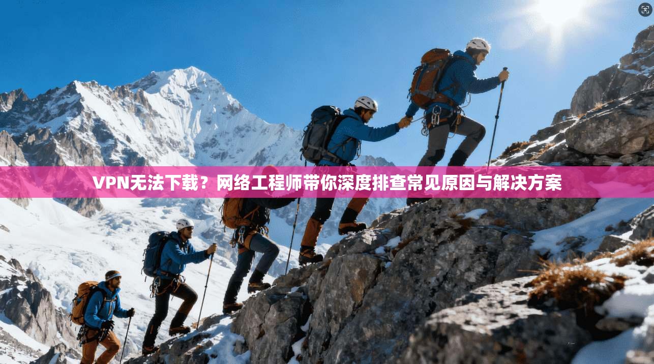 VPN无法下载？网络工程师带你深度排查常见原因与解决方案