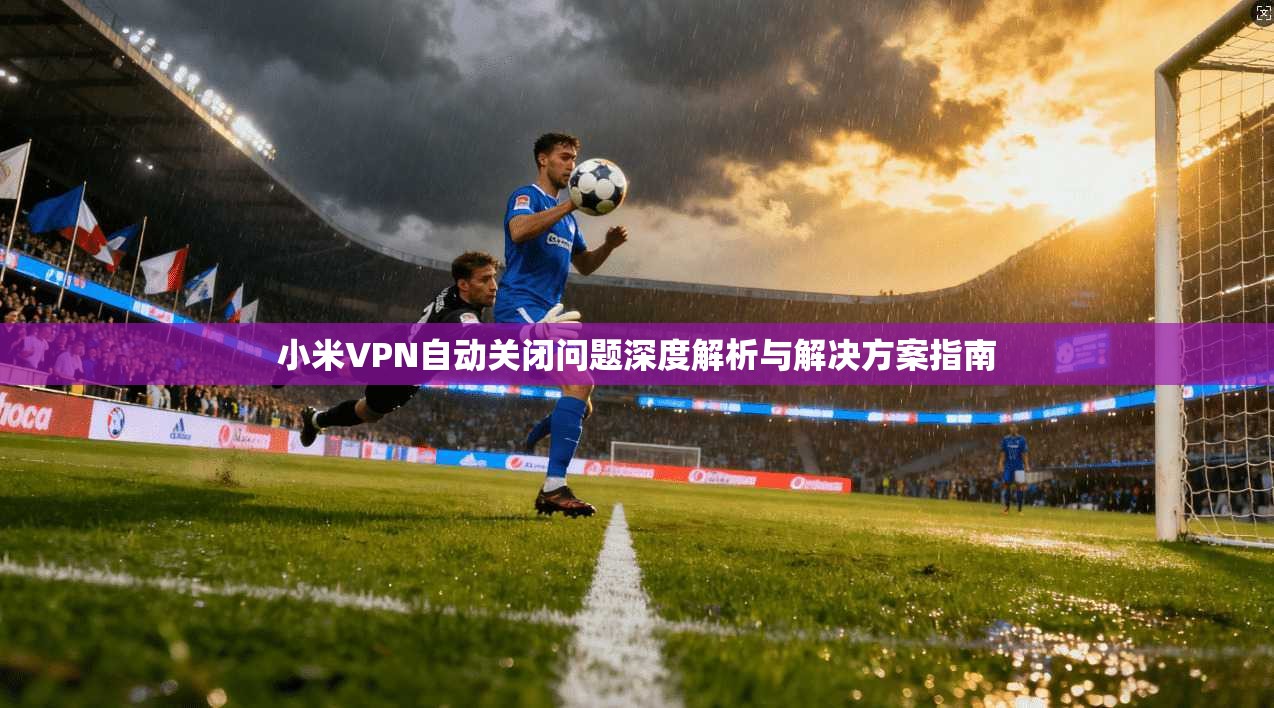 小米VPN自动关闭问题深度解析与解决方案指南