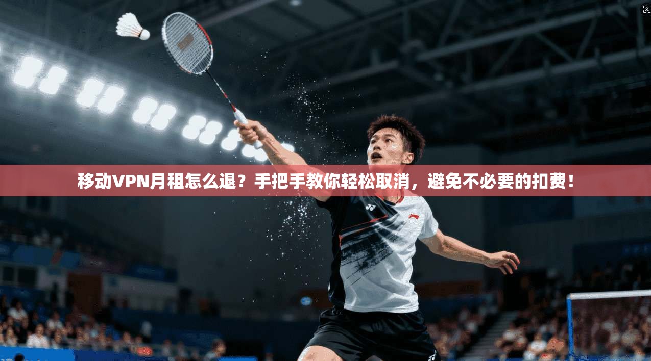 移动VPN月租怎么退？手把手教你轻松取消，避免不必要的扣费！